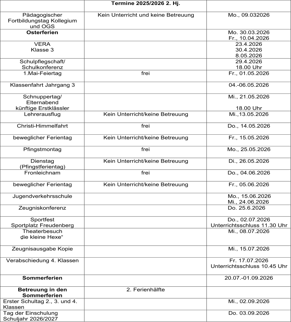 Termine 2025/2026 2. Hj.       Pädagogischer  Fortbildungstag Kollegium  und OGS   Kein Unterricht und keine Betreuung   Mo., 09.032026   Osterferien     Mo. 30.03.2026   Fr., 10.04.2026   VERA   Klasse 3     23.4.2026   30.4.2026   8.05.2026   Schulpflegschaft/   Schulkonferenz     29.4.2026   18.00 Uhr   1.Mai - Feiertag   frei     Fr., 01.05.2026   Klassenfahrt Jahrgang 3     04. - 06.05.2026     Schnuppertag/   Elternabend   künftige Erstklässler      Mi., 21.05.2026     18.00 Uhr   Lehrerausflug     Kein Unterricht/keine Betreuung   Mi.,13.05.2026   Christi - Himmelfahrt   frei     Do., 14.05.2026   beweglicher Ferientag   Kein Unterricht/keine Betreuung     Fr., 15.05.2026   Pfingstmontag   frei     Mo., 25.05.2026   Dienstag   (Pfingstferientag)   Kein Unterricht/keine Betreuung     Di., 26.05.2026   Fronleichnam   frei     Do., 04.06.2026   beweglicher Ferientag     Kein Unterricht/keine Betreuung   Fr., 05.06.2026   Jugendverkehrsschule                   Mo., 15.06.2026               Mi., 24.06.2026   Zeugniskonferenz                    Do. 25.6.2026   Sportfest   Sportplatz Freudenberg     Do., 02.07.2026   Unterrichtsschluss 11.30 Uhr   Theaterbesuch     „die kleine Hexe“       Mi., 08.07.2026   Zeugnisausgabe Kopie       Mi., 15.07.2026   Verabschiedung 4. Klassen      Fr. 17.07.2026   Unterrichtsschluss 10.45 Uhr     Sommerferien       20.07. - 01.09.2026     Betreuung in den  Sommerferien   2. Ferienhälfte     Erster Schultag 2., 3. und 4.  Klassen     Mi., 02.09.2026   Tag der Einschulung  Schuljahr 2026/2027     Do. 03.09.2026